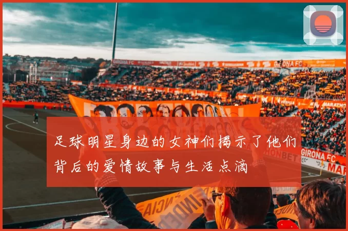 足球明星身边的女神们揭示了他们背后的爱情故事与生活点滴