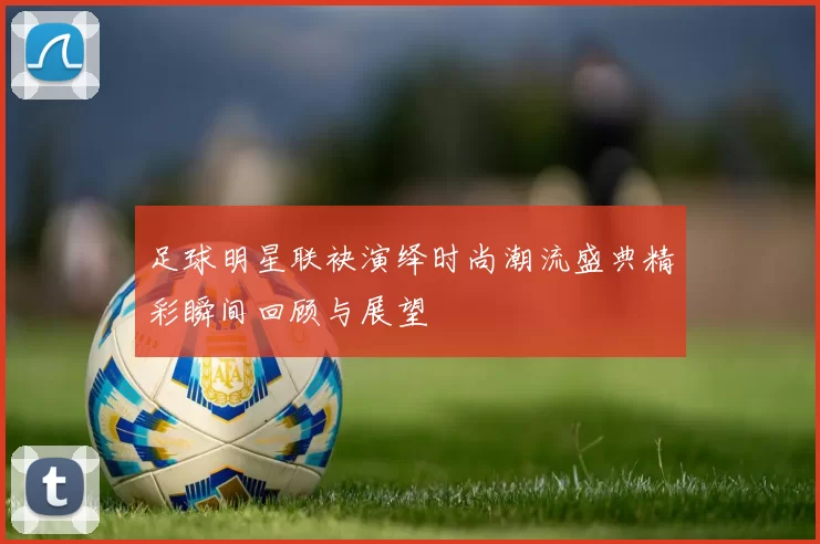 足球明星联袂演绎时尚潮流盛典精彩瞬间回顾与展望