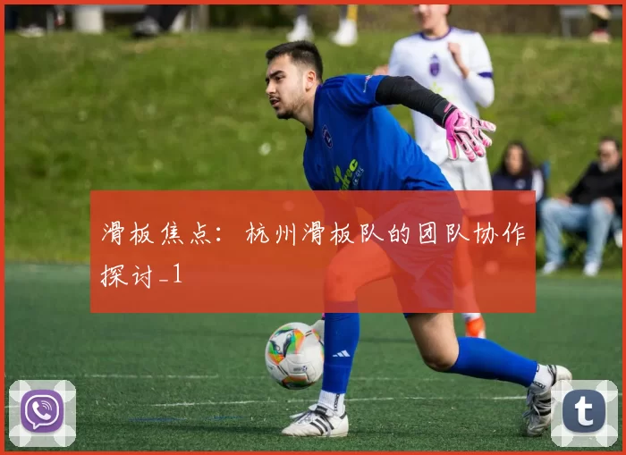 滑板焦点：杭州滑板队的团队协作探讨_1