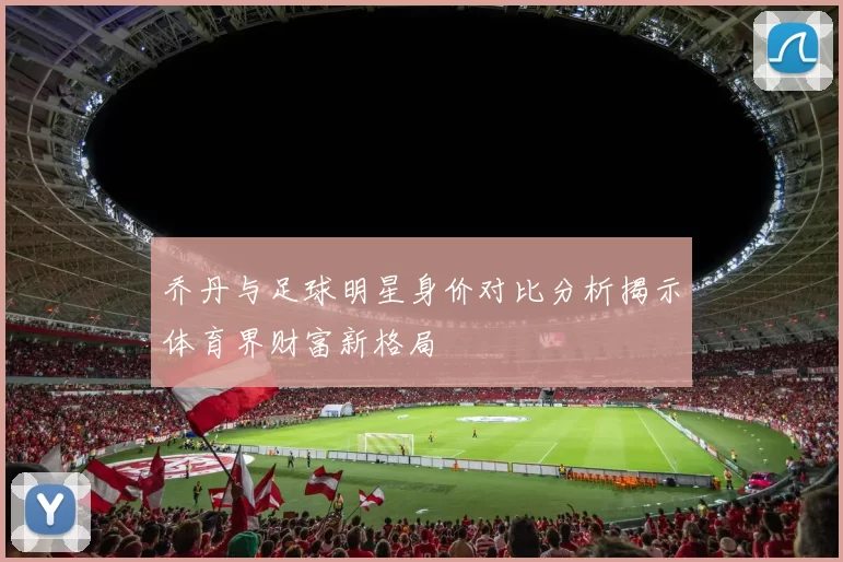 乔丹与足球明星身价对比分析揭示体育界财富新格局