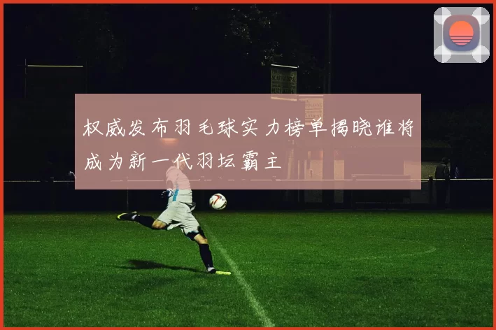 权威发布羽毛球实力榜单揭晓谁将成为新一代羽坛霸主