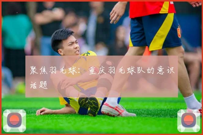 聚焦羽毛球：重庆羽毛球队的意识话题