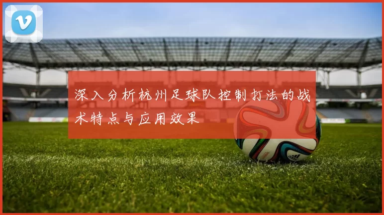 深入分析杭州足球队控制打法的战术特点与应用效果