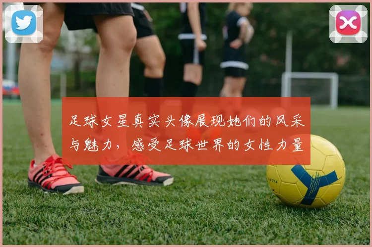 足球女星真实头像展现她们的风采与魅力，感受足球世界的女性力量