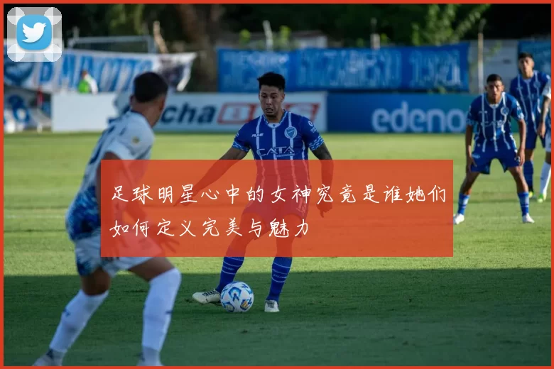 足球明星心中的女神究竟是谁她们如何定义完美与魅力
