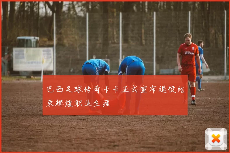 巴西足球传奇卡卡正式宣布退役结束辉煌职业生涯