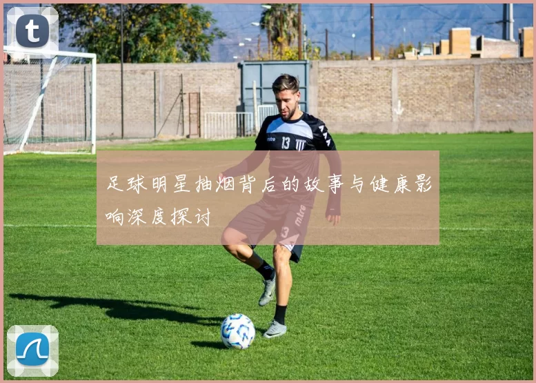 足球明星抽烟背后的故事与健康影响深度探讨