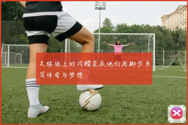 足球场上的闪耀星辰他们用脚步书写传奇与梦想